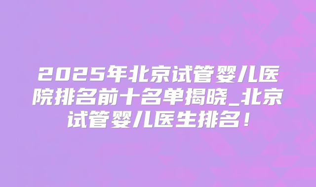 2025年北京试管婴儿医院排名前十名单揭晓_北京试管婴儿医生排名!