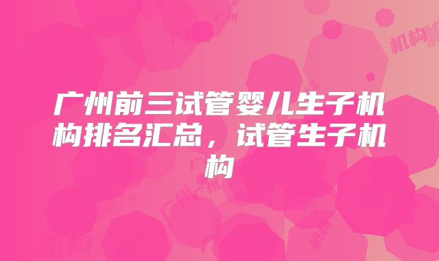 广州前三试管婴儿生子机构排名汇总，试管生子机构