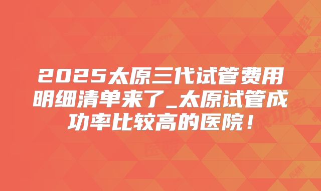 2025太原三代试管费用明细清单来了_太原试管成功率比较高的医院!