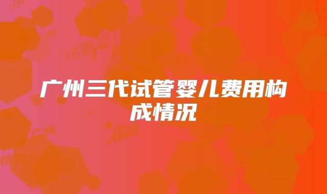 广州三代试管婴儿费用构成情况