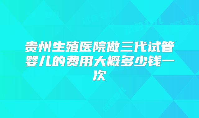贵州生殖医院做三代试管婴儿的费用大概多少钱一次