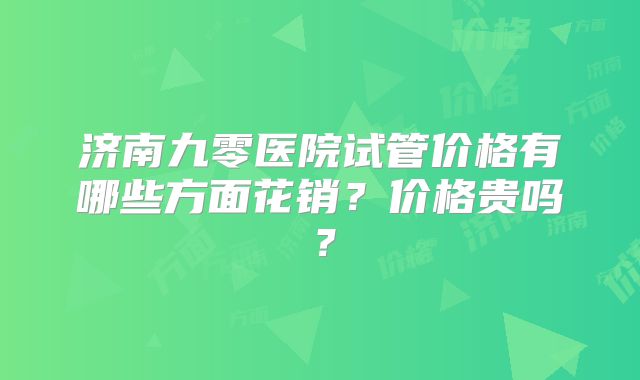 济南九零医院试管价格有哪些方面花销？价格贵吗？