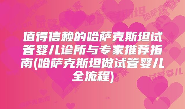 值得信赖的哈萨克斯坦试管婴儿诊所与专家推荐指南(哈萨克斯坦做试管婴儿全流程)