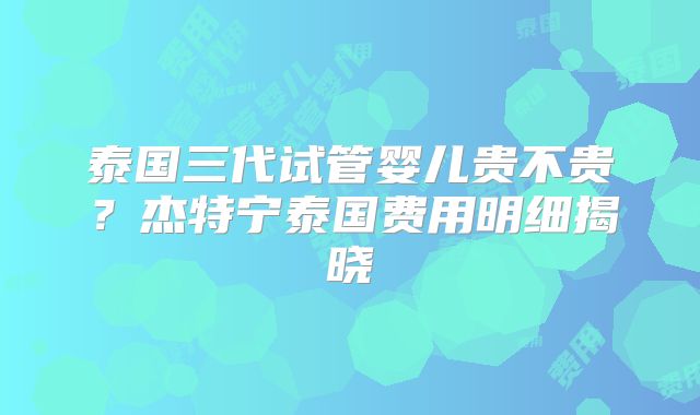泰国三代试管婴儿贵不贵？杰特宁泰国费用明细揭晓