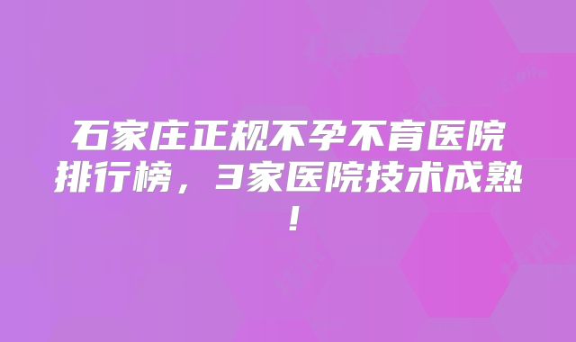 石家庄正规不孕不育医院排行榜，3家医院技术成熟！