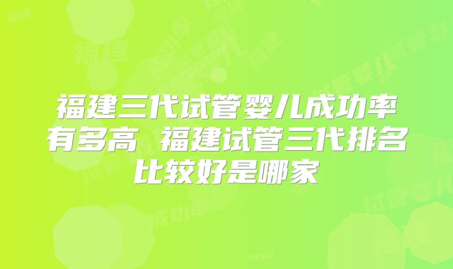 福建三代试管婴儿成功率有多高 福建试管三代排名比较好是哪家