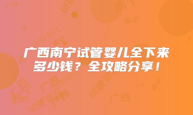 广西南宁试管婴儿全下来多少钱？全攻略分享！