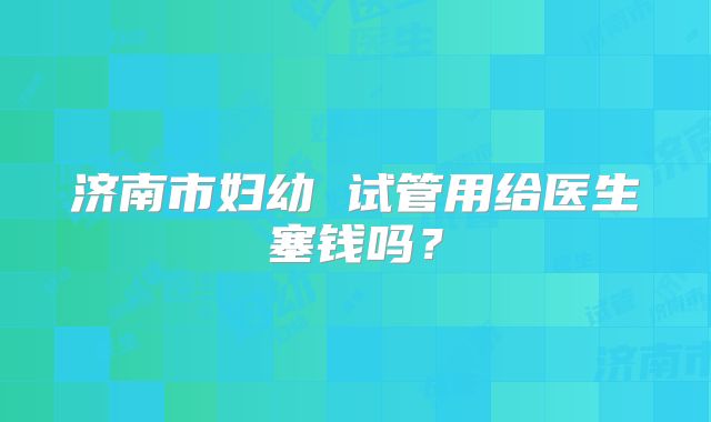 济南市妇幼 试管用给医生塞钱吗?