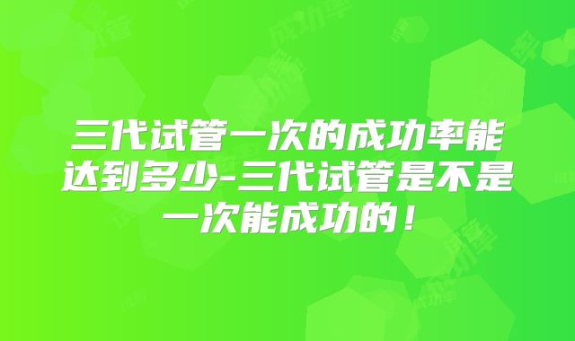 三代试管一次的成功率能达到多少-三代试管是不是一次能成功的！