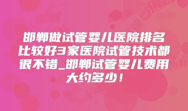 邯郸做试管婴儿医院排名比较好3家医院试管技术都很不错_邯郸试管婴儿费用大约多少！