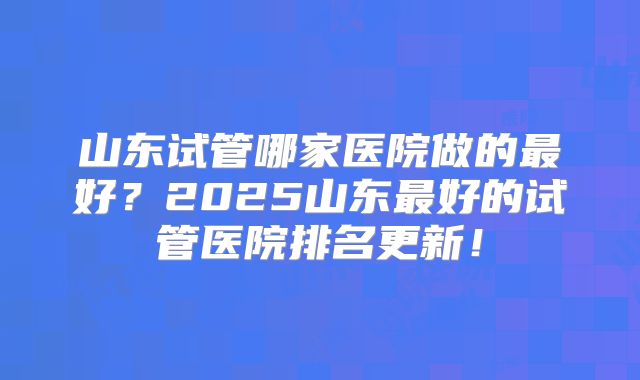 山东试管哪家医院做的最好？2025山东最好的试管医院排名更新！