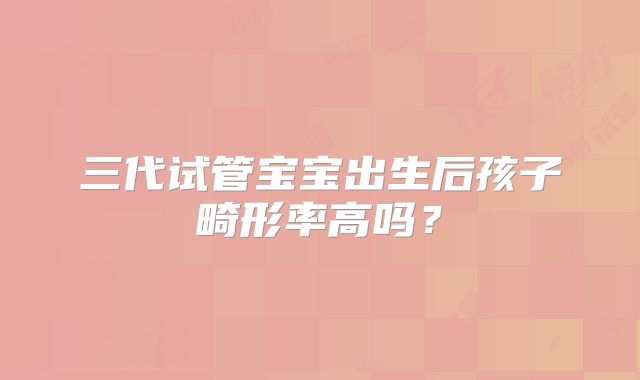 三代试管宝宝出生后孩子畸形率高吗？
