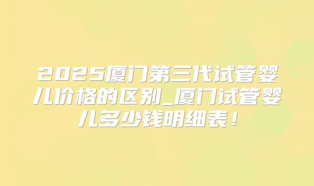 2025厦门第三代试管婴儿价格的区别_厦门试管婴儿多少钱明细表！