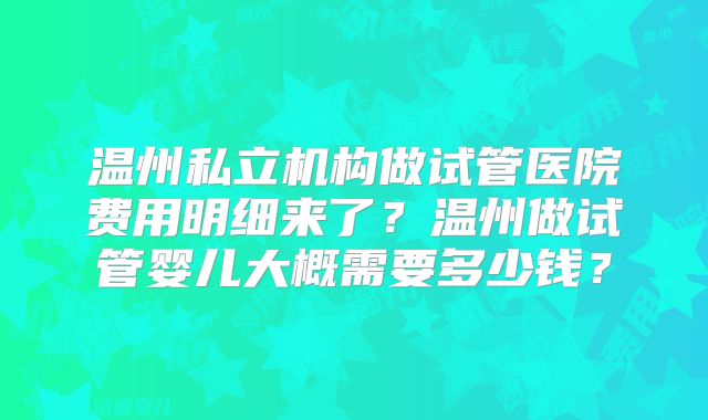 温州私立机构做试管医院费用明细来了?温州做试管婴儿大概需要多少钱?