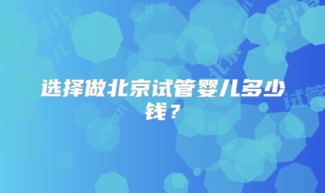 选择做北京试管婴儿多少钱？
