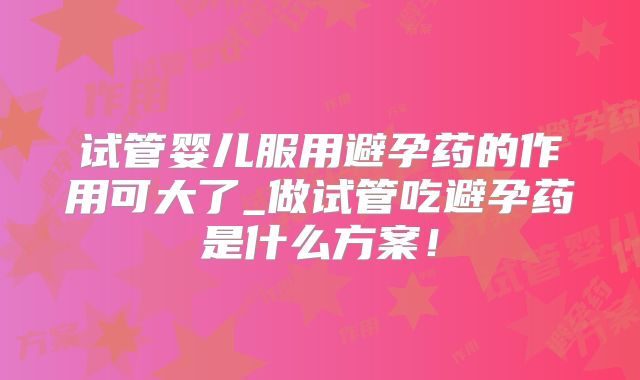 试管婴儿服用避孕药的作用可大了_做试管吃避孕药是什么方案！