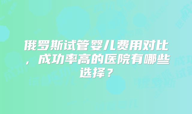 俄罗斯试管婴儿费用对比，成功率高的医院有哪些选择？