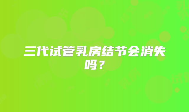 三代试管乳房结节会消失吗？