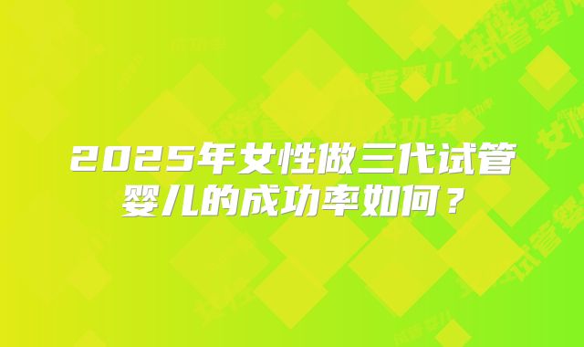 2025年女性做三代试管婴儿的成功率如何？