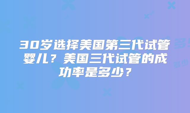 30岁选择美国第三代试管婴儿?美国三代试管的成功率是多少?