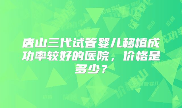 唐山三代试管婴儿移植成功率较好的医院，价格是多少？