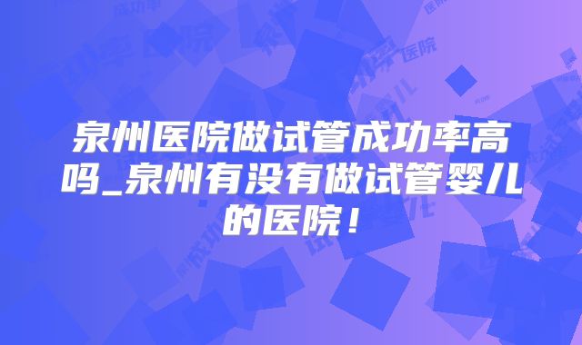 泉州医院做试管成功率高吗_泉州有没有做试管婴儿的医院！