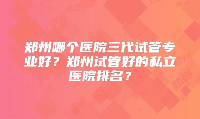 郑州哪个医院三代试管专业好？郑州试管好的私立医院排名？