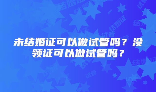 未结婚证可以做试管吗？没领证可以做试管吗？