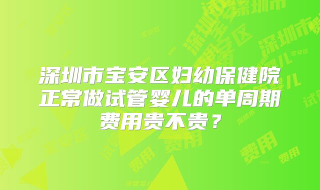 深圳市宝安区妇幼保健院正常做试管婴儿的单周期费用贵不贵?