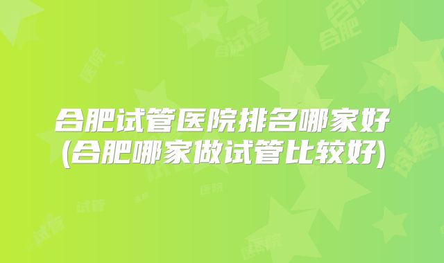 合肥试管医院排名哪家好(合肥哪家做试管比较好)