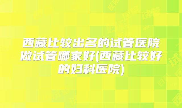 西藏比较出名的试管医院做试管哪家好(西藏比较好的妇科医院)
