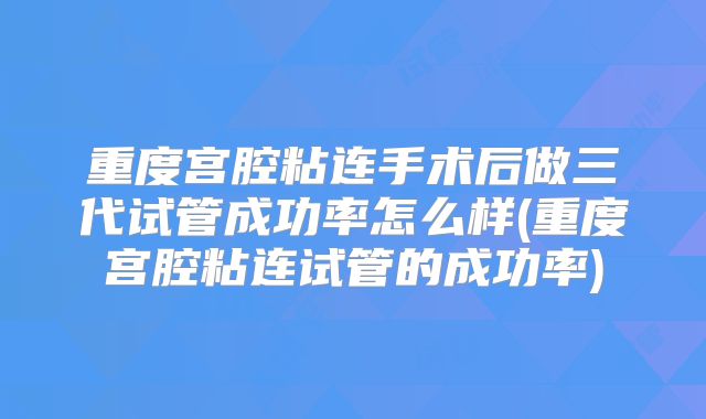 重度宫腔粘连手术后做三代试管成功率怎么样(重度宫腔粘连试管的成功率)