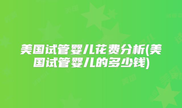 美国试管婴儿花费分析(美国试管婴儿的多少钱)