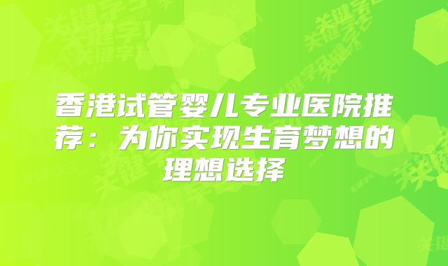 香港试管婴儿专业医院推荐：为你实现生育梦想的理想选择