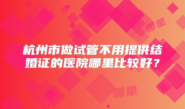 杭州市做试管不用提供结婚证的医院哪里比较好?