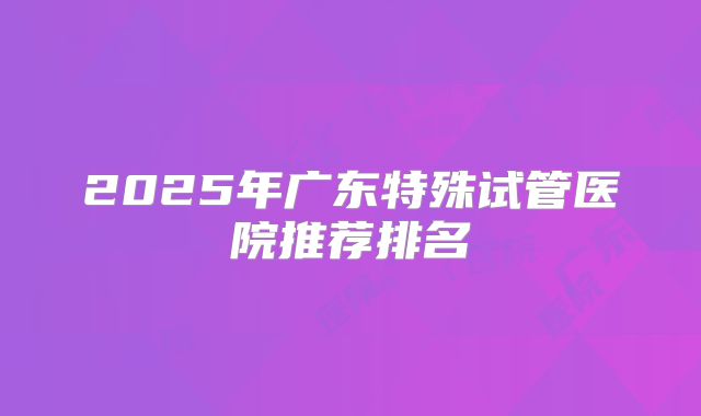 2025年广东特殊试管医院推荐排名