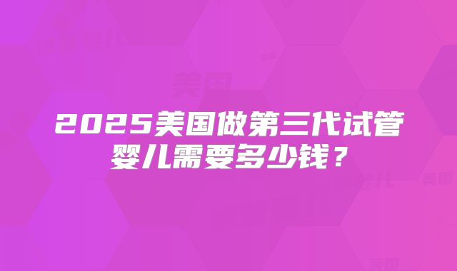 2025美国做第三代试管婴儿需要多少钱？