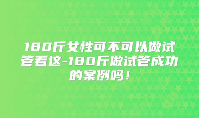 180斤女性可不可以做试管看这-180斤做试管成功的案例吗!