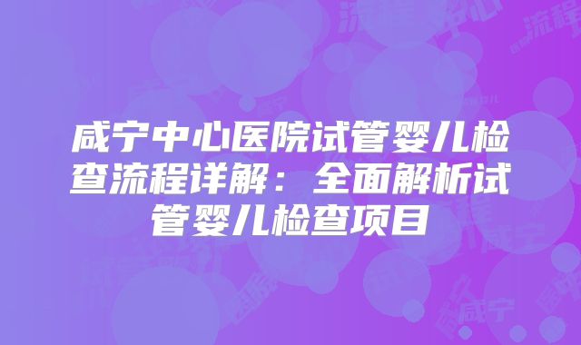 咸宁中心医院试管婴儿检查流程详解：全面解析试管婴儿检查项目
