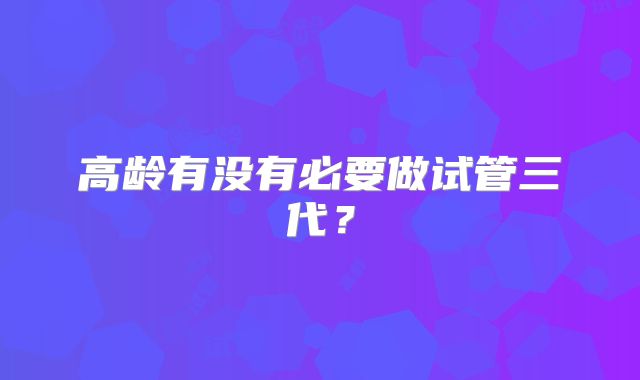 高龄有没有必要做试管三代?