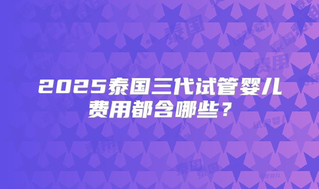 2025泰国三代试管婴儿费用都含哪些？