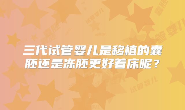三代试管婴儿是移植的囊胚还是冻胚更好着床呢？
