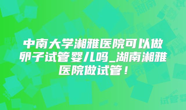 中南大学湘雅医院可以做卵子试管婴儿吗_湖南湘雅医院做试管！