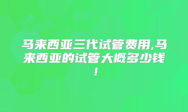 马来西亚三代试管费用,马来西亚的试管大概多少钱!