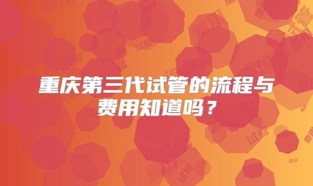 重庆第三代试管的流程与费用知道吗？