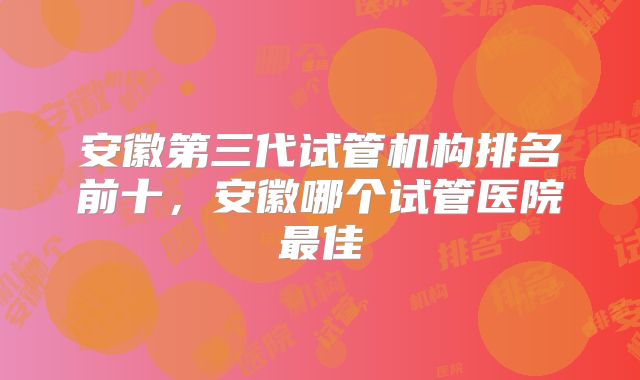安徽第三代试管机构排名前十，安徽哪个试管医院最佳