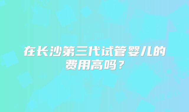 在长沙第三代试管婴儿的费用高吗？
