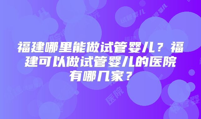 福建哪里能做试管婴儿?福建可以做试管婴儿的医院有哪几家?