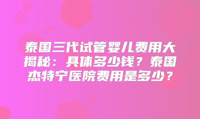 泰国三代试管婴儿费用大揭秘：具体多少钱？泰国杰特宁医院费用是多少？