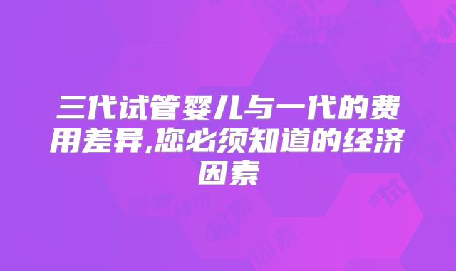 三代试管婴儿与一代的费用差异,您必须知道的经济因素